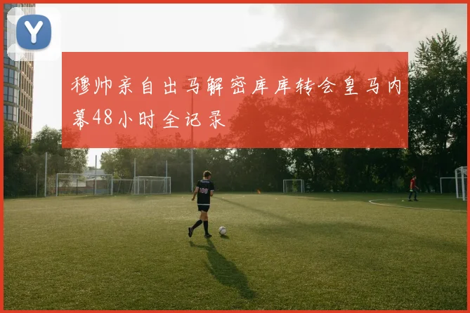 穆帅亲自出马解密库库转会皇马内幕48小时全记录