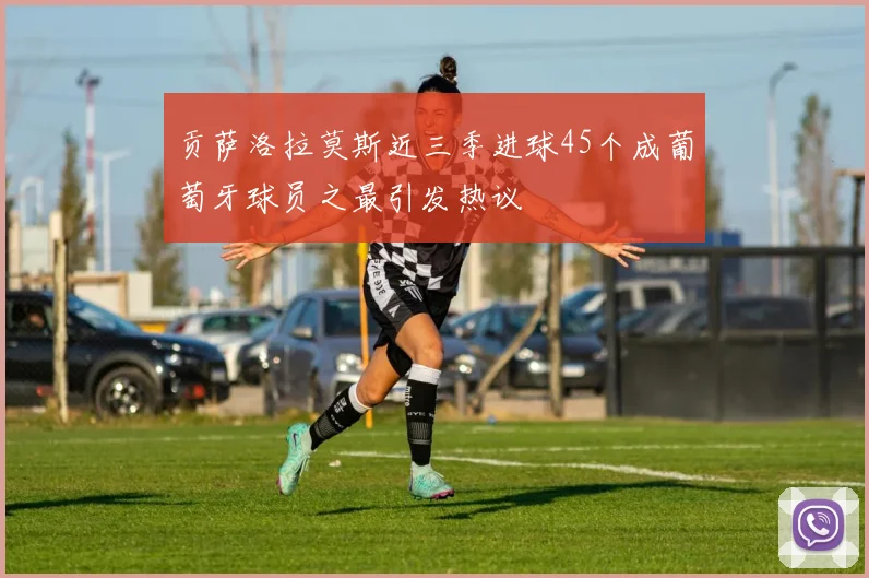 贡萨洛拉莫斯近三季进球45个成葡萄牙球员之最引发热议