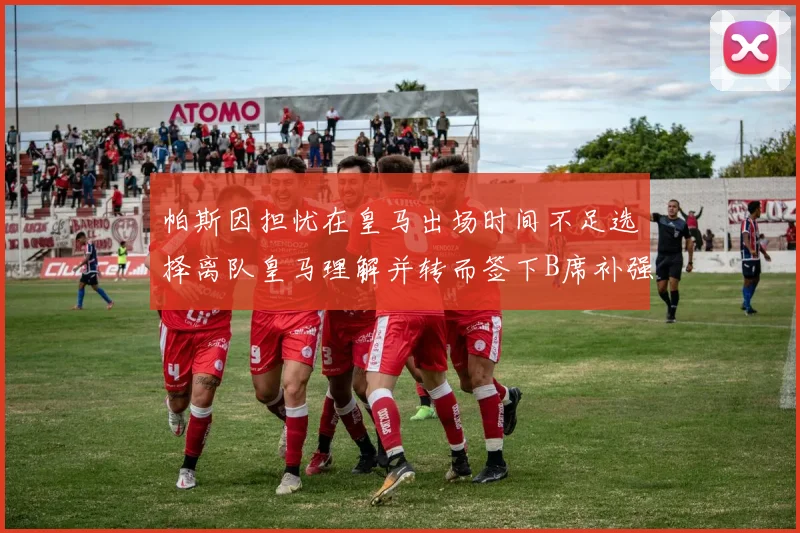 帕斯因担忧在皇马出场时间不足选择离队皇马理解并转而签下B席补强阵容
