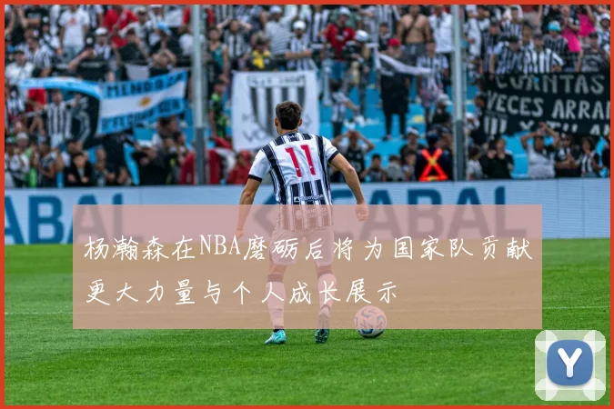 杨瀚森在NBA磨砺后将为国家队贡献更大力量与个人成长展示