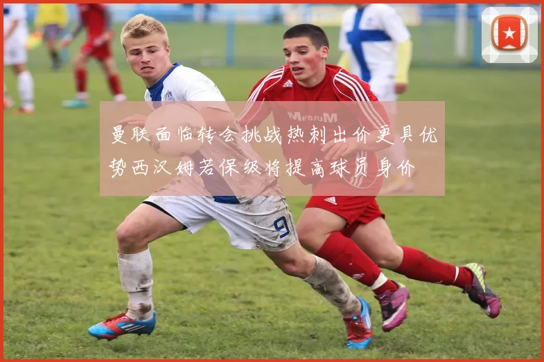 曼联面临转会挑战热刺出价更具优势西汉姆若保级将提高球员身价