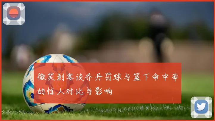 微笑刺客谈乔丹罚球与篮下命中率的惊人对比与影响