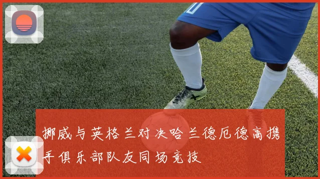 挪威与英格兰对决哈兰德厄德高携手俱乐部队友同场竞技