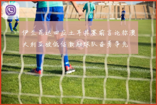 伊兰昆达回应土耳其赛前言论称澳大利亚被低估激励球队奋勇争先