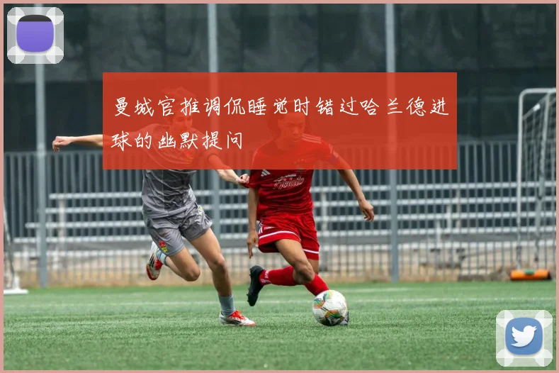 曼城官推调侃睡觉时错过哈兰德进球的幽默提问