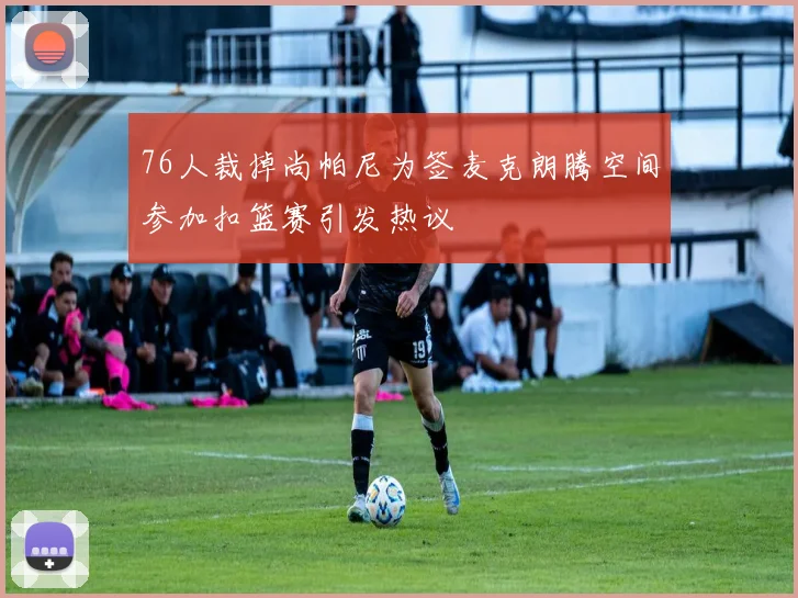 76人裁掉尚帕尼为签麦克朗腾空间参加扣篮赛引发热议
