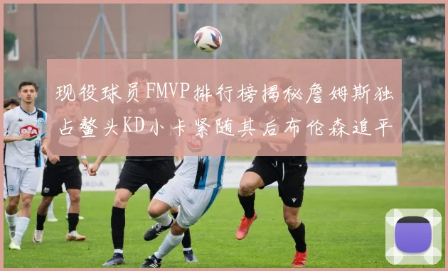 现役球员FMVP排行榜揭秘詹姆斯独占鳌头KD小卡紧随其后布伦森追平库里约基奇等