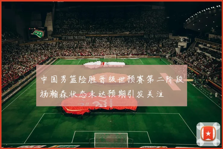中国男篮险胜晋级世预赛第二阶段杨瀚森状态未达预期引发关注