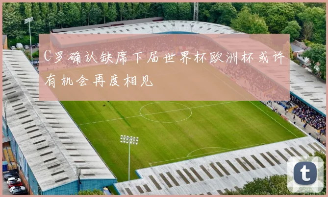 C罗确认缺席下届世界杯欧洲杯或许有机会再度相见