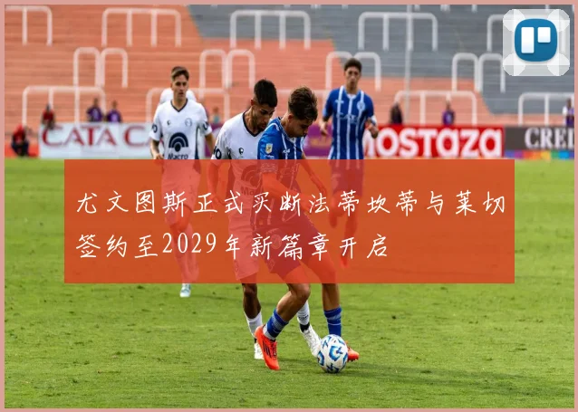 尤文图斯正式买断法蒂坎蒂与莱切签约至2029年新篇章开启