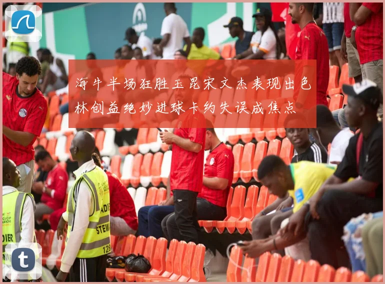 海牛半场狂胜玉昆宋文杰表现出色林创益绝妙进球卡约失误成焦点