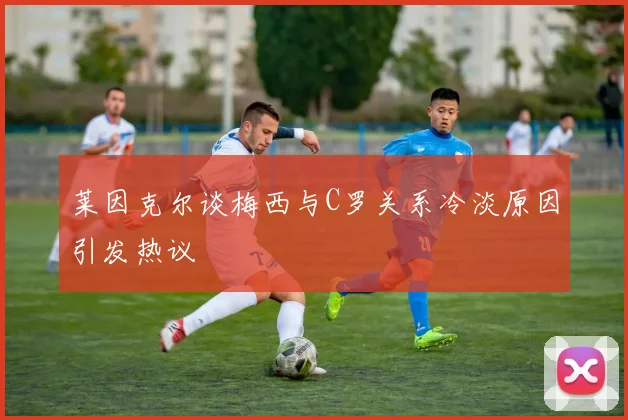 莱因克尔谈梅西与C罗关系冷淡原因引发热议
